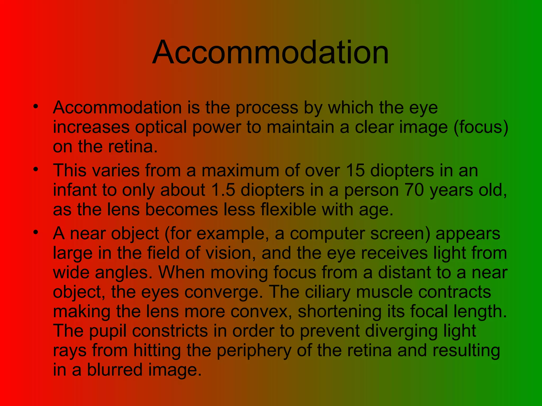 Accommodation Accommodation is the process by which the eye increases optical power to maintain a clear image (focus) on the retina.  This varies from a maximum of over 15 diopters in an infant to only about 1.5 diopters in a person 70 years old, as the lens becomes less flexible with age.  A near object (for example, a computer screen) appears large in the field of vision, and the eye receives light from wide angles. When moving focus from a distant to a near object, the eyes converge. The ciliary muscle contracts making the lens more convex, shortening its focal length. The pupil constricts in order to prevent diverging light rays from hitting the periphery of the retina and resulting in a blurred image.  