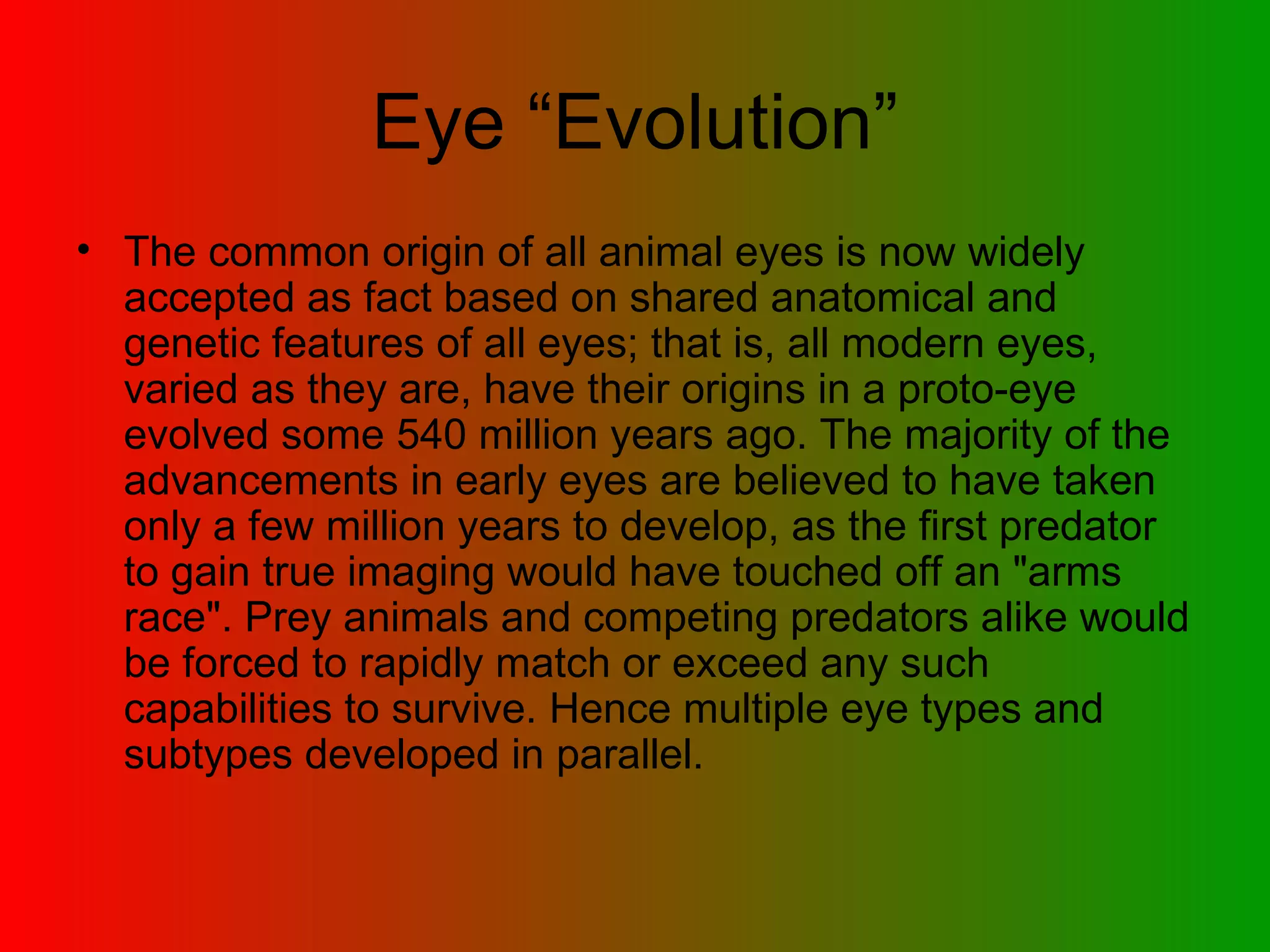 Eye “Evolution” The common origin of all animal eyes is now widely accepted as fact based on shared anatomical and genetic features of all eyes; that is, all modern eyes, varied as they are, have their origins in a proto-eye evolved some 540 million years ago. The majority of the advancements in early eyes are believed to have taken only a few million years to develop, as the first predator to gain true imaging would have touched off an &quot;arms race&quot;. Prey animals and competing predators alike would be forced to rapidly match or exceed any such capabilities to survive. Hence multiple eye types and subtypes developed in parallel.  
