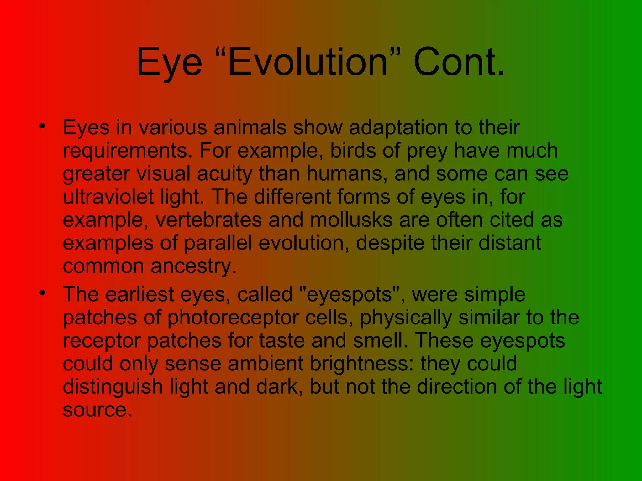 Eye “Evolution” Cont. Eyes in various animals show adaptation to their requirements. For example, birds of prey have much greater visual acuity than humans, and some can see ultraviolet light. The different forms of eyes in, for example, vertebrates and mollusks are often cited as examples of parallel evolution, despite their distant common ancestry.  The earliest eyes, called &quot;eyespots&quot;, were simple patches of photoreceptor cells, physically similar to the receptor patches for taste and smell. These eyespots could only sense ambient brightness: they could distinguish light and dark, but not the direction of the light source.  