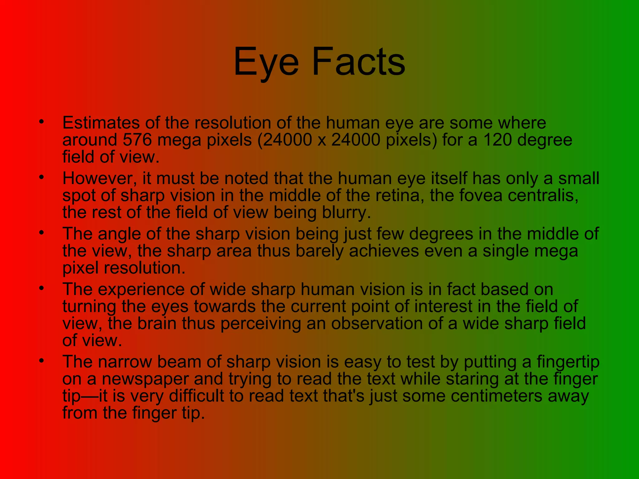 Eye Facts Estimates of the resolution of the human eye are some where around 576 mega pixels (24000 x 24000 pixels) for a 120 degree field of view.  However, it must be noted that the human eye itself has only a small spot of sharp vision in the middle of the retina, the fovea centralis, the rest of the field of view being blurry.  The angle of the sharp vision being just few degrees in the middle of the view, the sharp area thus barely achieves even a single mega pixel resolution.  The experience of wide sharp human vision is in fact based on turning the eyes towards the current point of interest in the field of view, the brain thus perceiving an observation of a wide sharp field of view.  The narrow beam of sharp vision is easy to test by putting a fingertip on a newspaper and trying to read the text while staring at the finger tip—it is very difficult to read text that's just some centimeters away from the finger tip.  