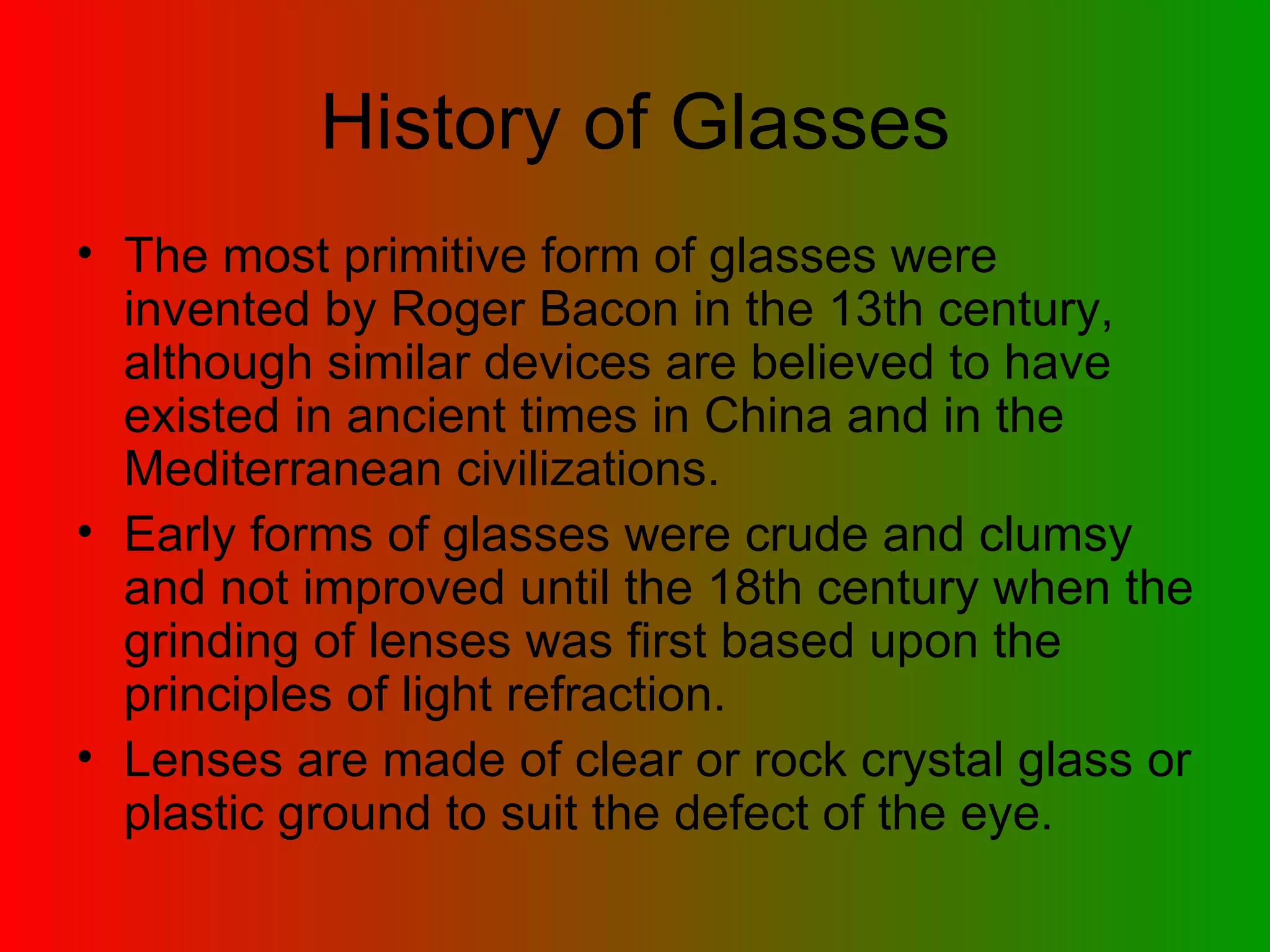 History of Glasses The most primitive form of glasses were invented by Roger Bacon in the 13th century, although similar devices are believed to have existed in ancient times in China and in the Mediterranean civilizations.  Early forms of glasses were crude and clumsy and not improved until the 18th century when the grinding of lenses was first based upon the principles of light refraction.  Lenses are made of clear or rock crystal glass or plastic ground to suit the defect of the eye.  