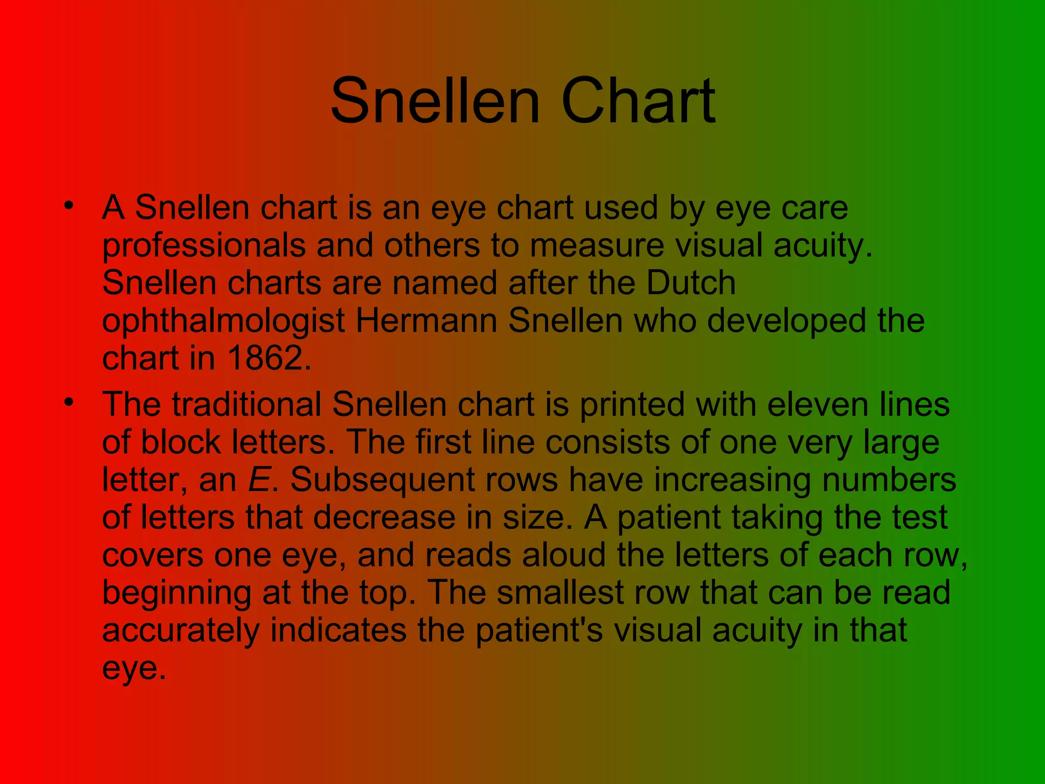 Snellen Chart A Snellen chart is an eye chart used by eye care professionals and others to measure visual acuity. Snellen charts are named after the Dutch ophthalmologist Hermann Snellen who developed the chart in 1862.  The traditional Snellen chart is printed with eleven lines of block letters. The first line consists of one very large letter, an  E . Subsequent rows have increasing numbers of letters that decrease in size. A patient taking the test covers one eye, and reads aloud the letters of each row, beginning at the top. The smallest row that can be read accurately indicates the patient's visual acuity in that eye.  