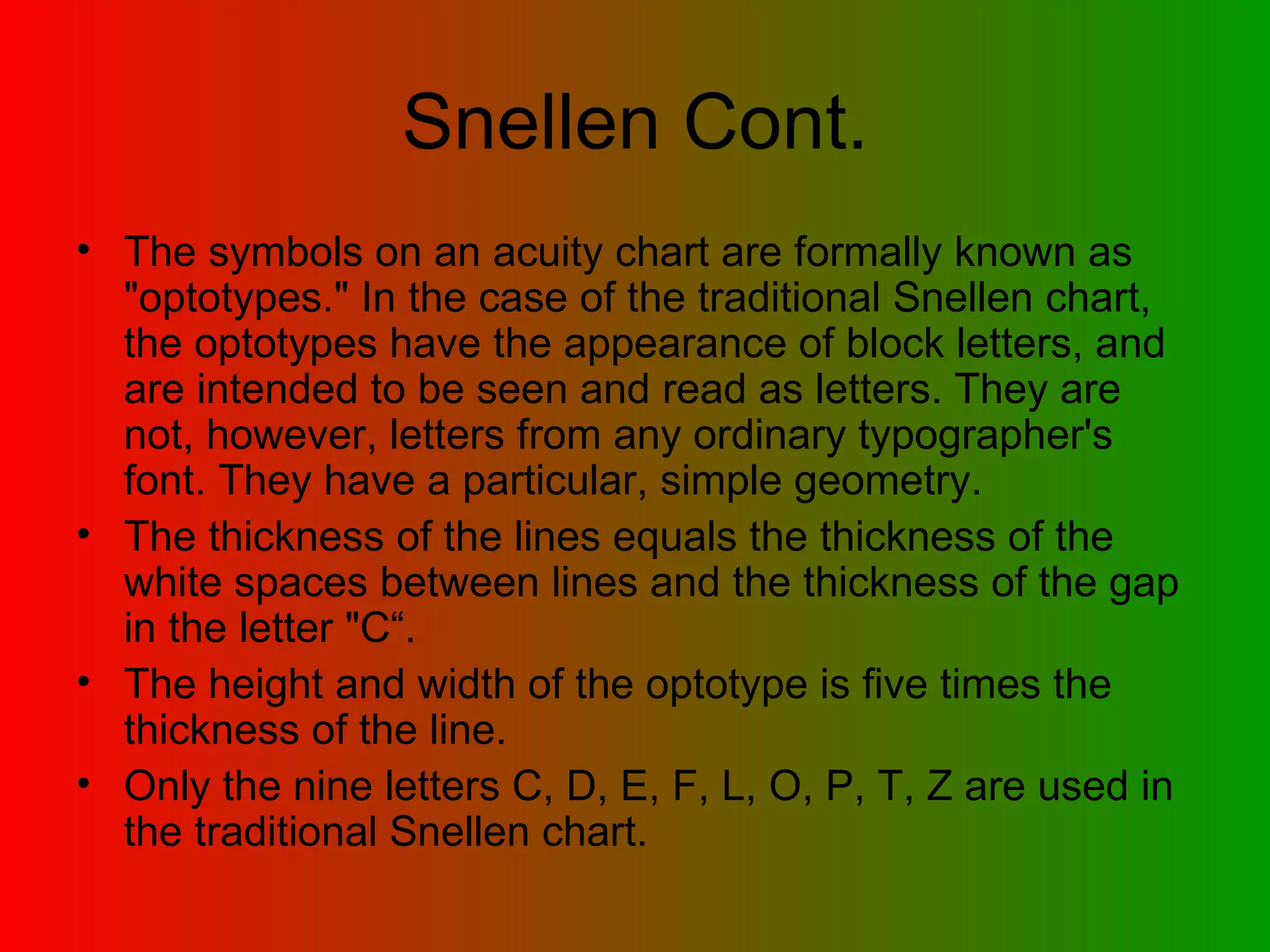 Snellen Cont. The symbols on an acuity chart are formally known as &quot;optotypes.&quot; In the case of the traditional Snellen chart, the optotypes have the appearance of block letters, and are intended to be seen and read as letters. They are not, however, letters from any ordinary typographer's font. They have a particular, simple geometry. The thickness of the lines equals the thickness of the white spaces between lines and the thickness of the gap in the letter &quot;C“. The height and width of the optotype is five times the thickness of the line. Only the nine letters C, D, E, F, L, O, P, T, Z are used in the traditional Snellen chart. 