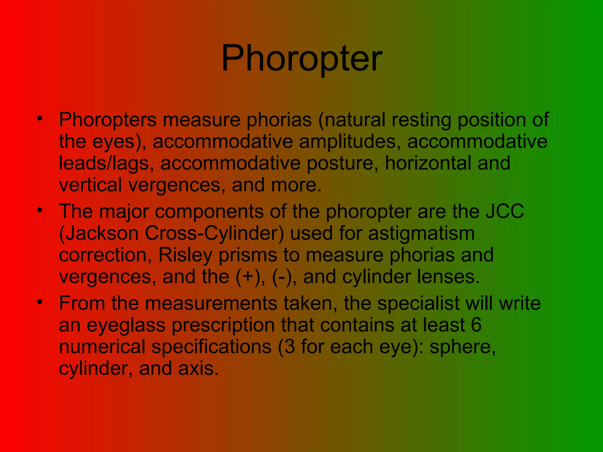 Phoropter Phoropters measure phorias (natural resting position of the eyes), accommodative amplitudes, accommodative leads/lags, accommodative posture, horizontal and vertical vergences, and more.  The major components of the phoropter are the JCC (Jackson Cross-Cylinder) used for astigmatism correction, Risley prisms to measure phorias and vergences, and the (+), (-), and cylinder lenses.  From the measurements taken, the specialist will write an eyeglass prescription that contains at least 6 numerical specifications (3 for each eye): sphere, cylinder, and axis.  