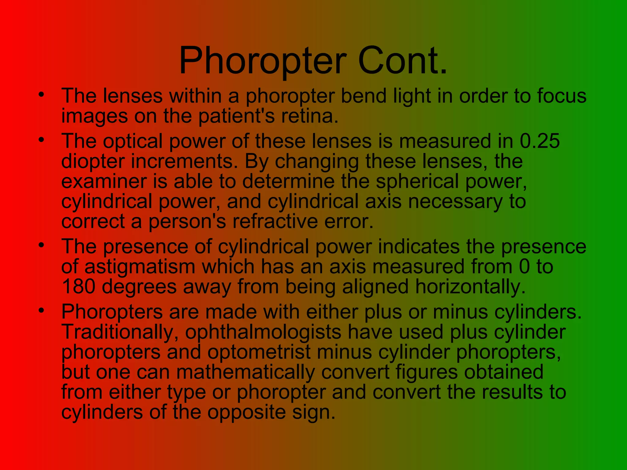 Phoropter Cont. The lenses within a phoropter bend light in order to focus images on the patient's retina.  The optical power of these lenses is measured in 0.25 diopter increments. By changing these lenses, the examiner is able to determine the spherical power, cylindrical power, and cylindrical axis necessary to correct a person's refractive error.  The presence of cylindrical power indicates the presence of astigmatism which has an axis measured from 0 to 180 degrees away from being aligned horizontally.  Phoropters are made with either plus or minus cylinders. Traditionally, ophthalmologists have used plus cylinder phoropters and optometrist minus cylinder phoropters, but one can mathematically convert figures obtained from either type or phoropter and convert the results to cylinders of the opposite sign.  