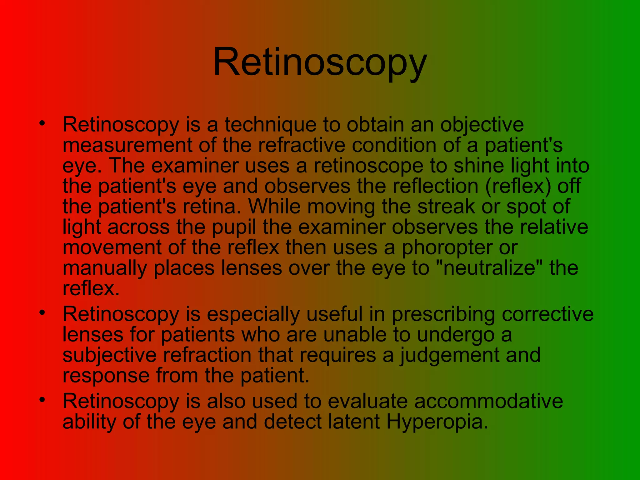 Retinoscopy Retinoscopy is a technique to obtain an objective measurement of the refractive condition of a patient's eye. The examiner uses a retinoscope to shine light into the patient's eye and observes the reflection (reflex) off the patient's retina. While moving the streak or spot of light across the pupil the examiner observes the relative movement of the reflex then uses a phoropter or manually places lenses over the eye to &quot;neutralize&quot; the reflex. Retinoscopy is especially useful in prescribing corrective lenses for patients who are unable to undergo a subjective refraction that requires a judgement and response from the patient.  Retinoscopy is also used to evaluate accommodative ability of the eye and detect latent Hyperopia.  