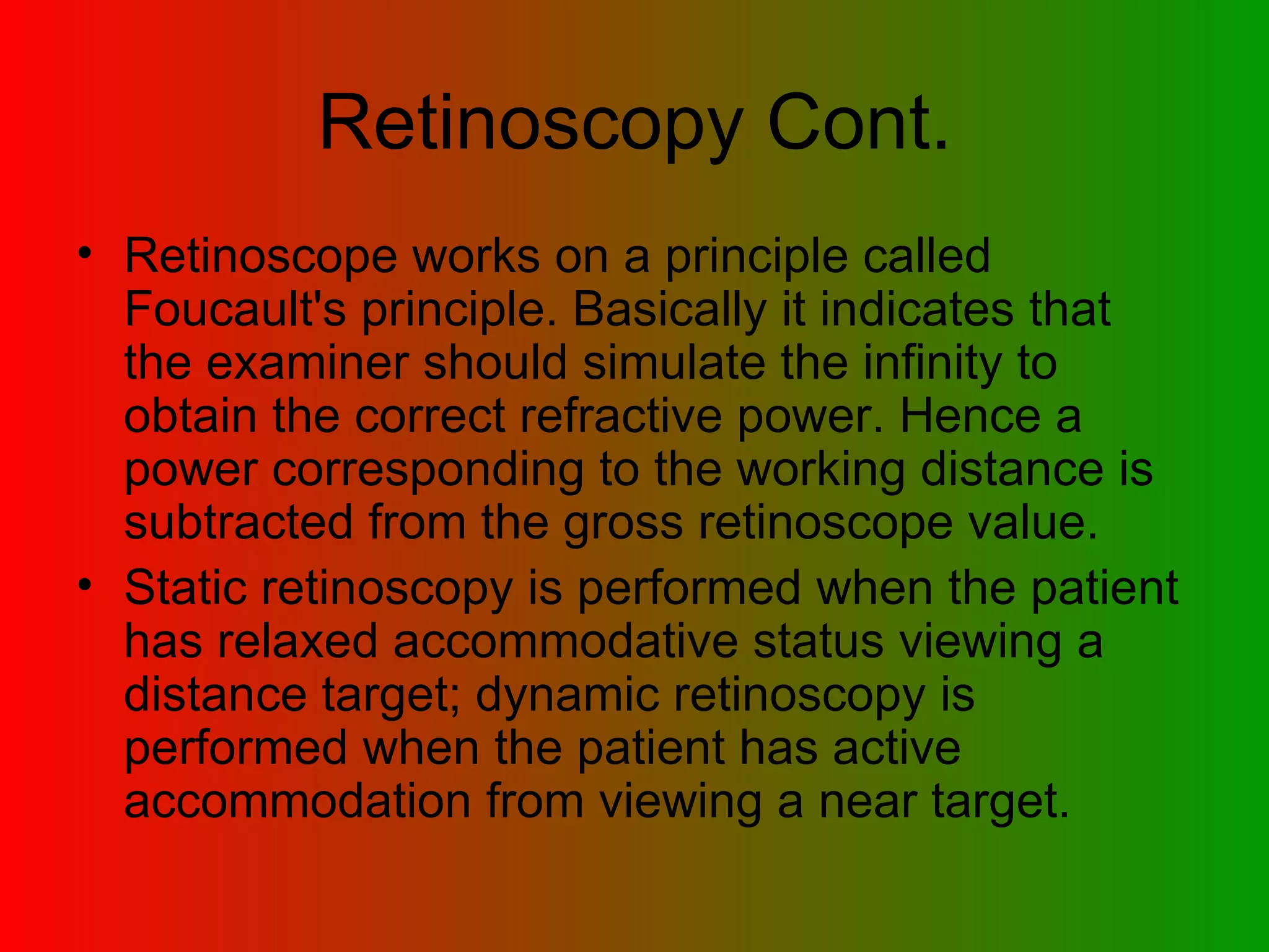 Retinoscopy Cont. Retinoscope works on a principle called Foucault's principle. Basically it indicates that the examiner should simulate the infinity to obtain the correct refractive power. Hence a power corresponding to the working distance is subtracted from the gross retinoscope value.  Static retinoscopy is performed when the patient has relaxed accommodative status viewing a distance target; dynamic retinoscopy is performed when the patient has active accommodation from viewing a near target.  
