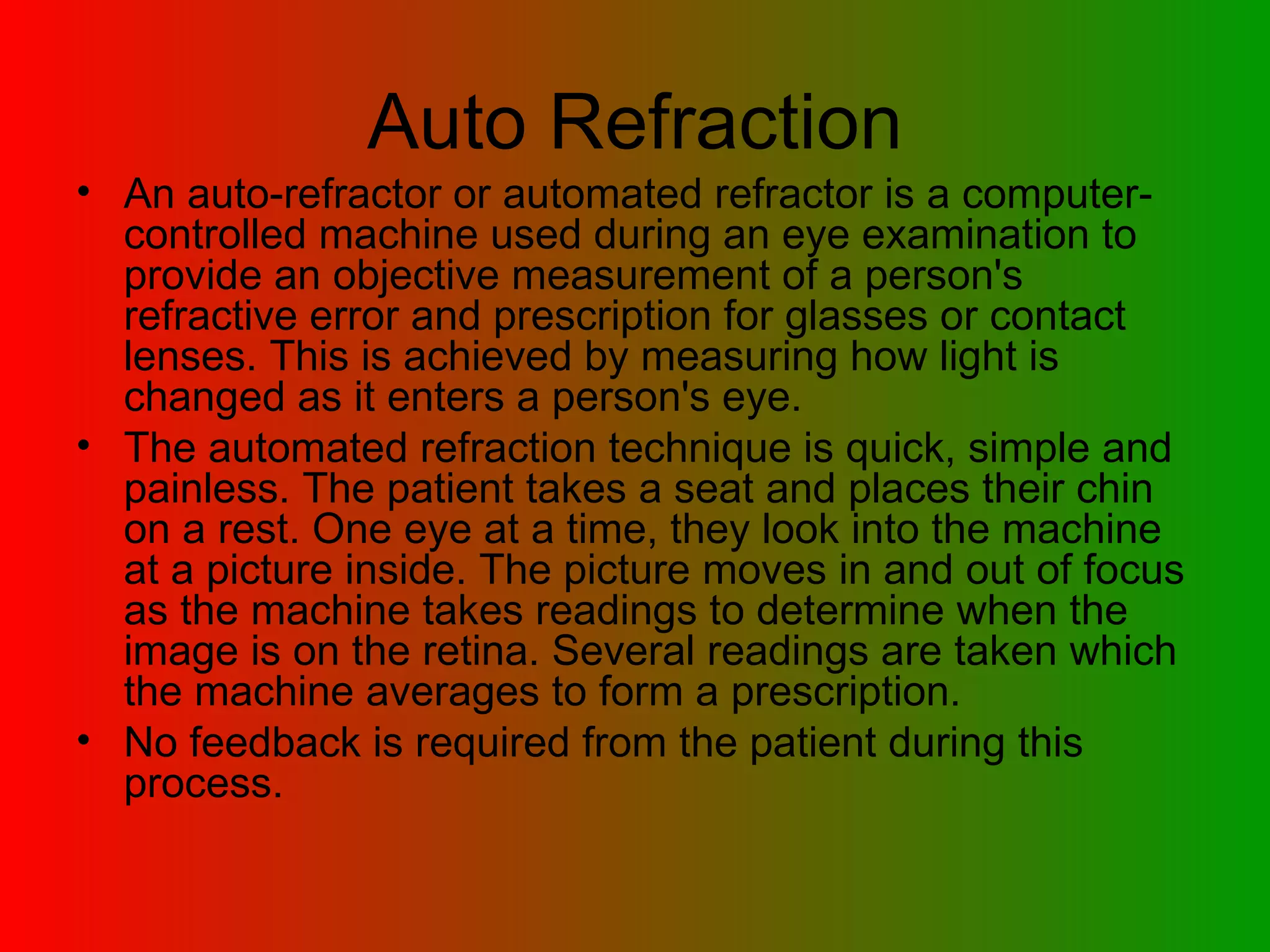 Auto Refraction An auto-refractor or automated refractor is a computer-controlled machine used during an eye examination to provide an objective measurement of a person's refractive error and prescription for glasses or contact lenses. This is achieved by measuring how light is changed as it enters a person's eye.  The automated refraction technique is quick, simple and painless. The patient takes a seat and places their chin on a rest. One eye at a time, they look into the machine at a picture inside. The picture moves in and out of focus as the machine takes readings to determine when the image is on the retina. Several readings are taken which the machine averages to form a prescription.  No feedback is required from the patient during this process.  