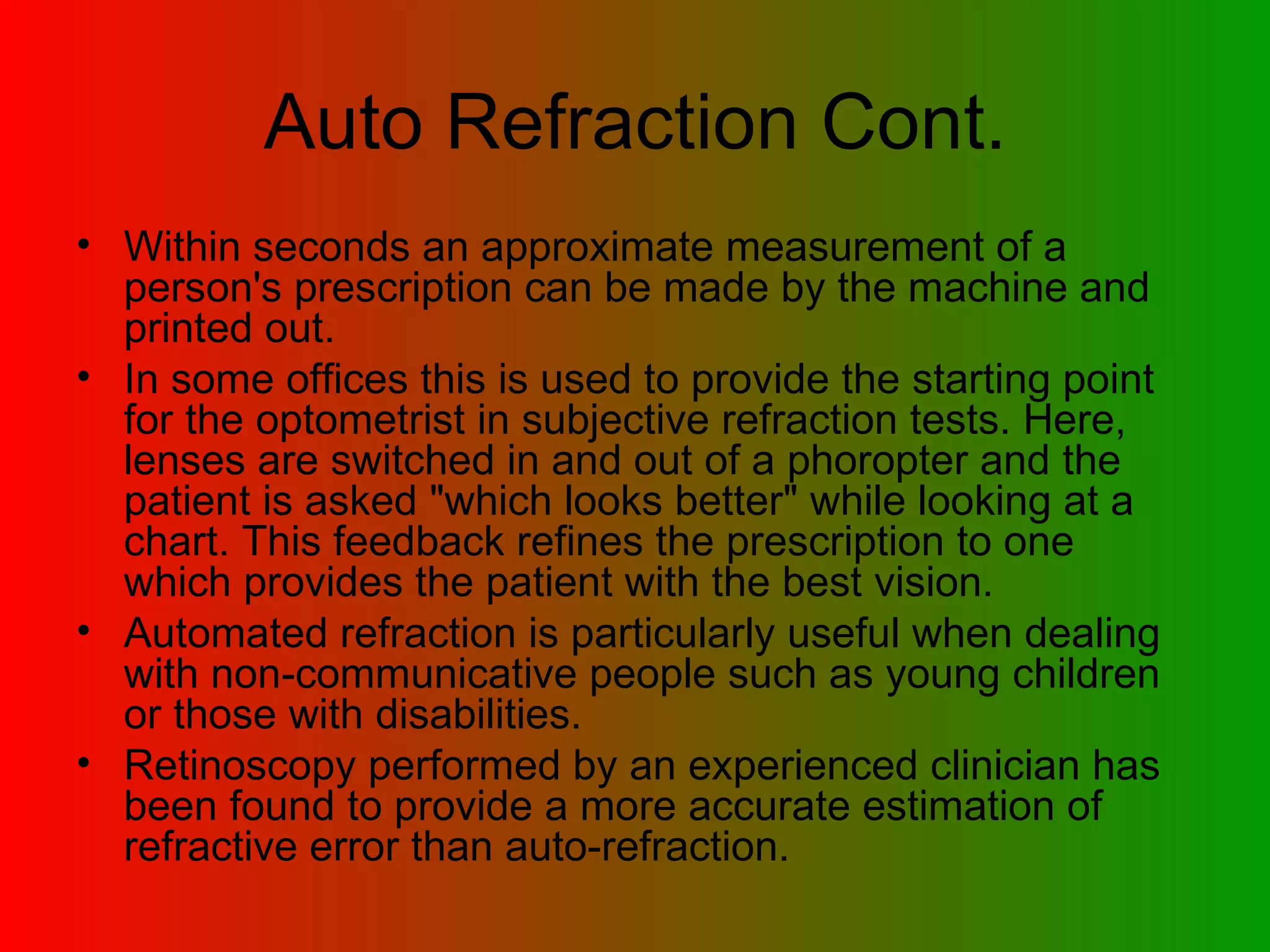 Auto Refraction Cont. Within seconds an approximate measurement of a person's prescription can be made by the machine and printed out.  In some offices this is used to provide the starting point for the optometrist in subjective refraction tests. Here, lenses are switched in and out of a phoropter and the patient is asked &quot;which looks better&quot; while looking at a chart. This feedback refines the prescription to one which provides the patient with the best vision.  Automated refraction is particularly useful when dealing with non-communicative people such as young children or those with disabilities.  Retinoscopy performed by an experienced clinician has been found to provide a more accurate estimation of refractive error than auto-refraction.  