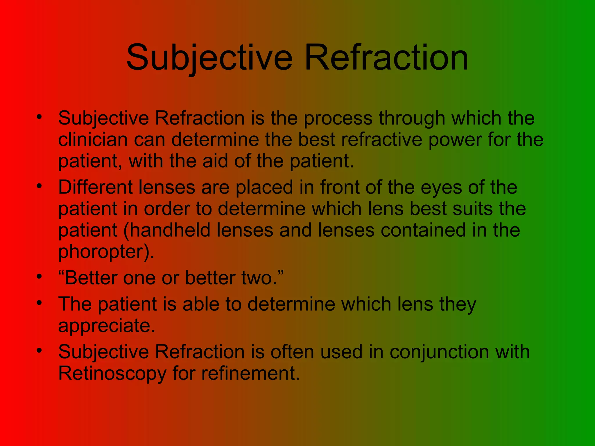 Subjective Refraction Subjective Refraction is the process through which the clinician can determine the best refractive power for the patient, with the aid of the patient.  Different lenses are placed in front of the eyes of the patient in order to determine which lens best suits the patient (handheld lenses and lenses contained in the phoropter). “ Better one or better two.” The patient is able to determine which lens they appreciate. Subjective Refraction is often used in conjunction with Retinoscopy for refinement. 
