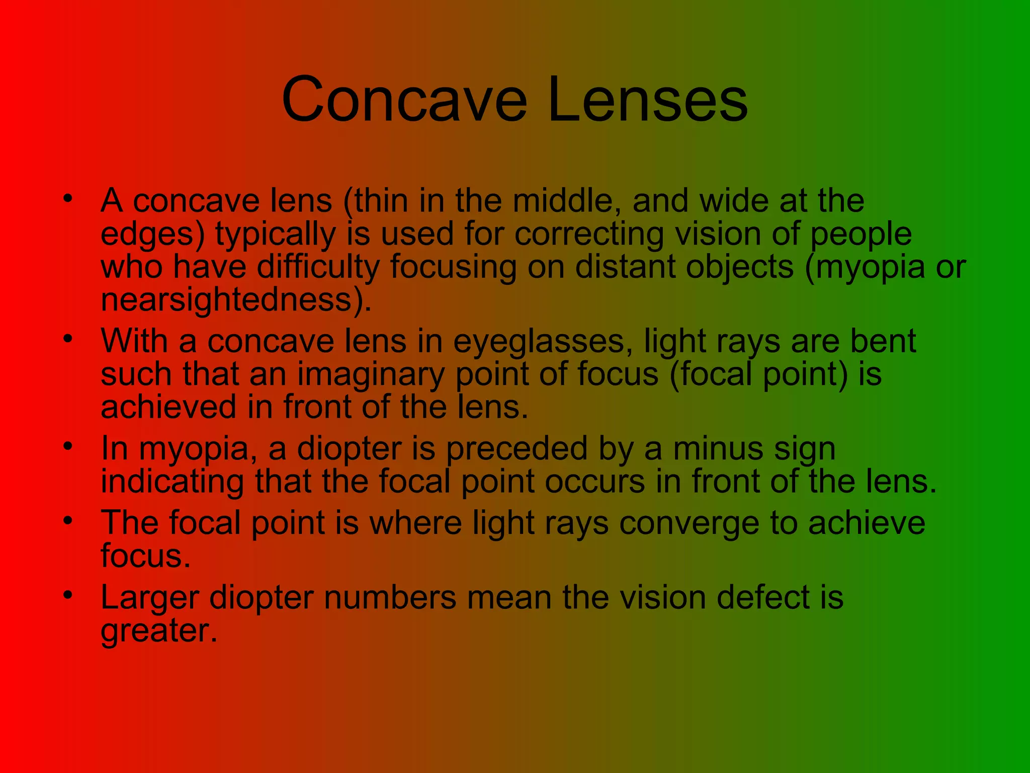 Concave Lenses A concave lens (thin in the middle, and wide at the edges) typically is used for correcting vision of people who have difficulty focusing on distant objects (myopia or nearsightedness).  With a concave lens in eyeglasses, light rays are bent such that an imaginary point of focus (focal point) is achieved in front of the lens.  In myopia, a diopter is preceded by a minus sign indicating that the focal point occurs in front of the lens.  The focal point is where light rays converge to achieve focus.  Larger diopter numbers mean the vision defect is greater.  
