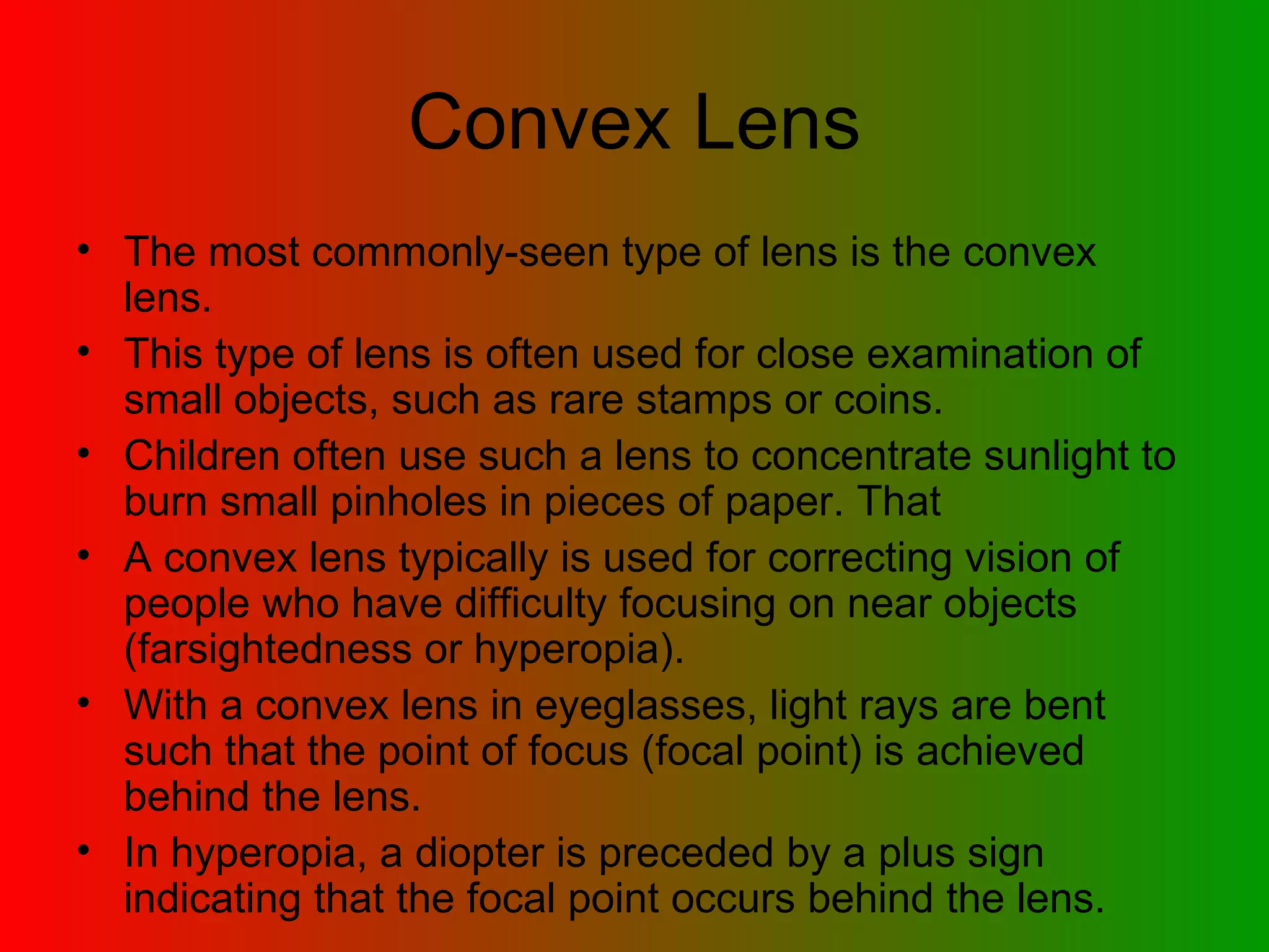 Convex Lens The most commonly-seen type of lens is the convex lens.  This type of lens is often used for close examination of small objects, such as rare stamps or coins.  Children often use such a lens to concentrate sunlight to burn small pinholes in pieces of paper. That  A convex lens typically is used for correcting vision of people who have difficulty focusing on near objects (farsightedness or hyperopia). With a convex lens in eyeglasses, light rays are bent such that the point of focus (focal point) is achieved behind the lens.  In hyperopia, a diopter is preceded by a plus sign indicating that the focal point occurs behind the lens. 