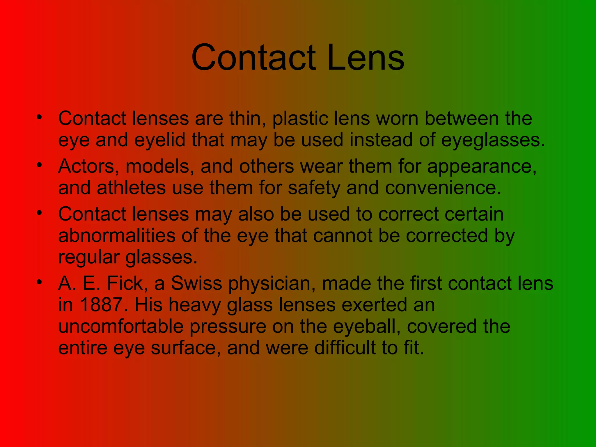 Contact Lens Contact   lenses are thin, plastic lens worn between the eye and eyelid that may be used instead of eyeglasses.  Actors, models, and others wear them for appearance, and athletes use them for safety and convenience.  Contact lenses may also be used to correct certain abnormalities of the eye that cannot be corrected by regular glasses.  A. E. Fick, a Swiss physician, made the first contact lens in 1887. His heavy glass lenses exerted an uncomfortable pressure on the eyeball, covered the entire eye surface, and were difficult to fit.  