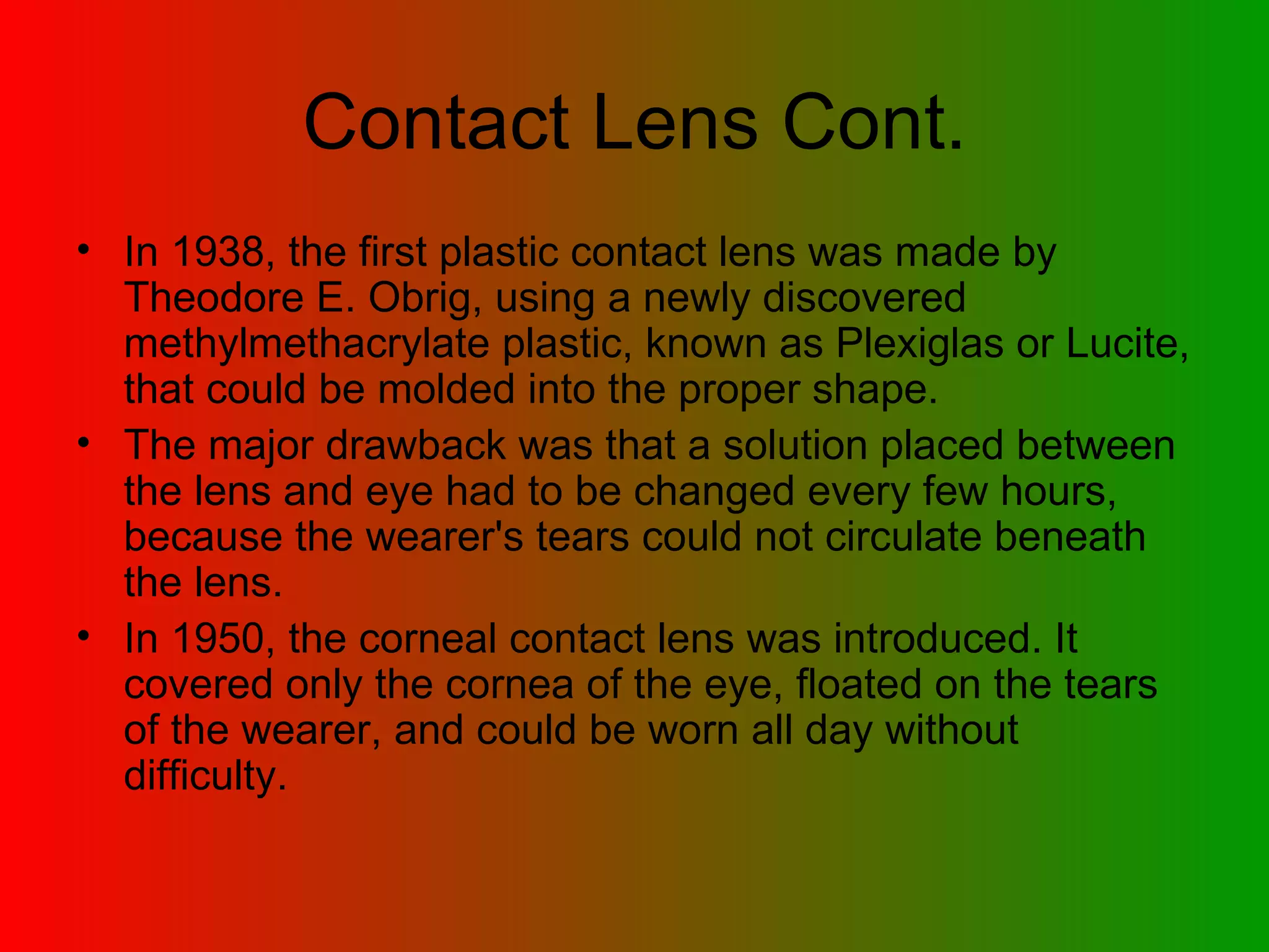 Contact Lens Cont. In 1938, the first plastic contact lens was made by Theodore E. Obrig, using a newly discovered methylmethacrylate plastic, known as Plexiglas or Lucite, that could be molded into the proper shape.  The major drawback was that a solution placed between the lens and eye had to be changed every few hours, because the wearer's tears could not circulate beneath the lens.  In 1950, the corneal contact lens was introduced. It covered only the cornea of the eye, floated on the tears of the wearer, and could be worn all day without difficulty.  