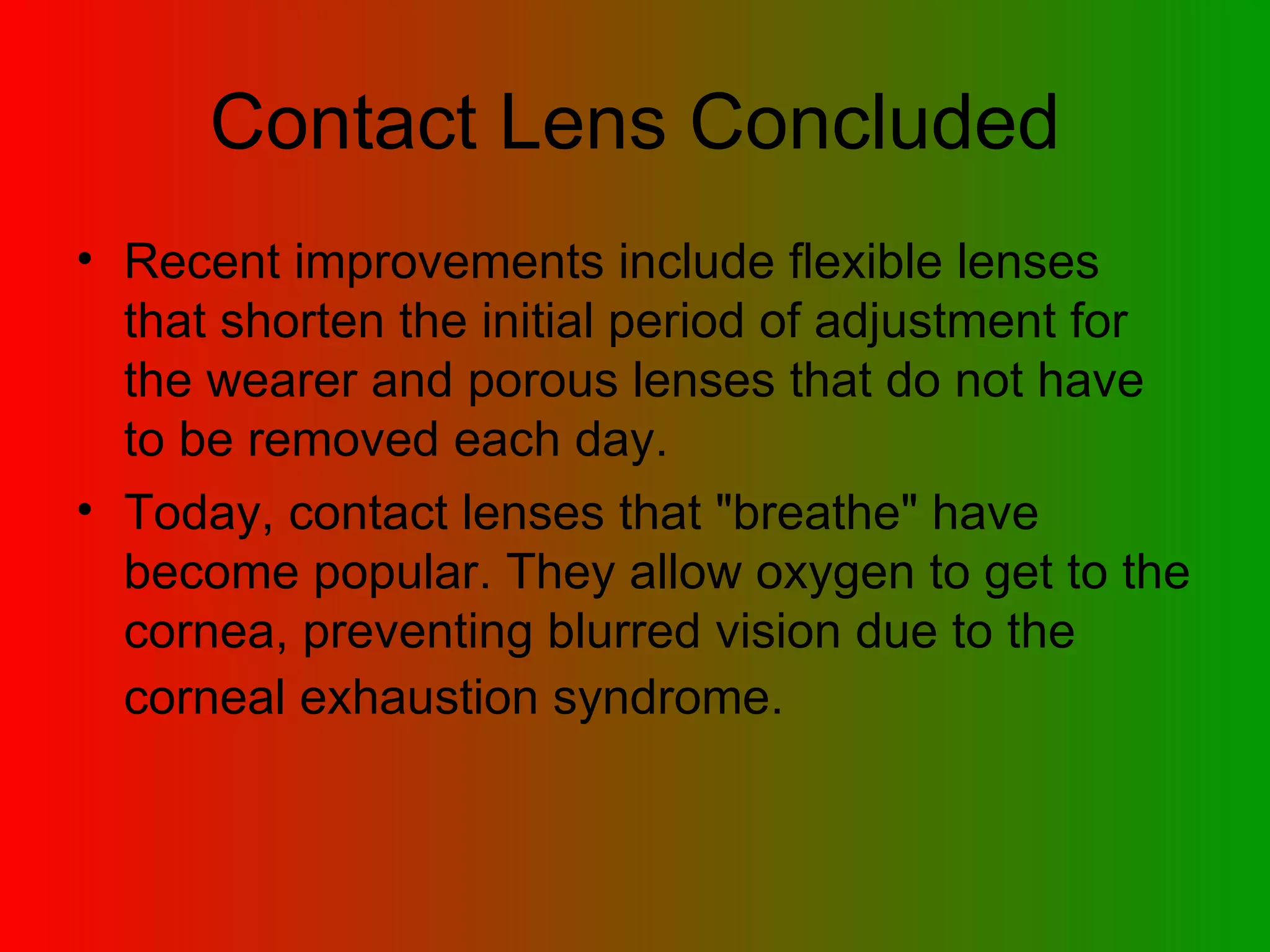 Contact Lens Concluded Recent improvements include flexible lenses that shorten the initial period of adjustment for the wearer and porous lenses that do not have to be removed each day.  Today, contact lenses that &quot;breathe&quot; have become popular. They allow oxygen to get to the cornea, preventing blurred vision due to the corneal exhaustion syndrome.   