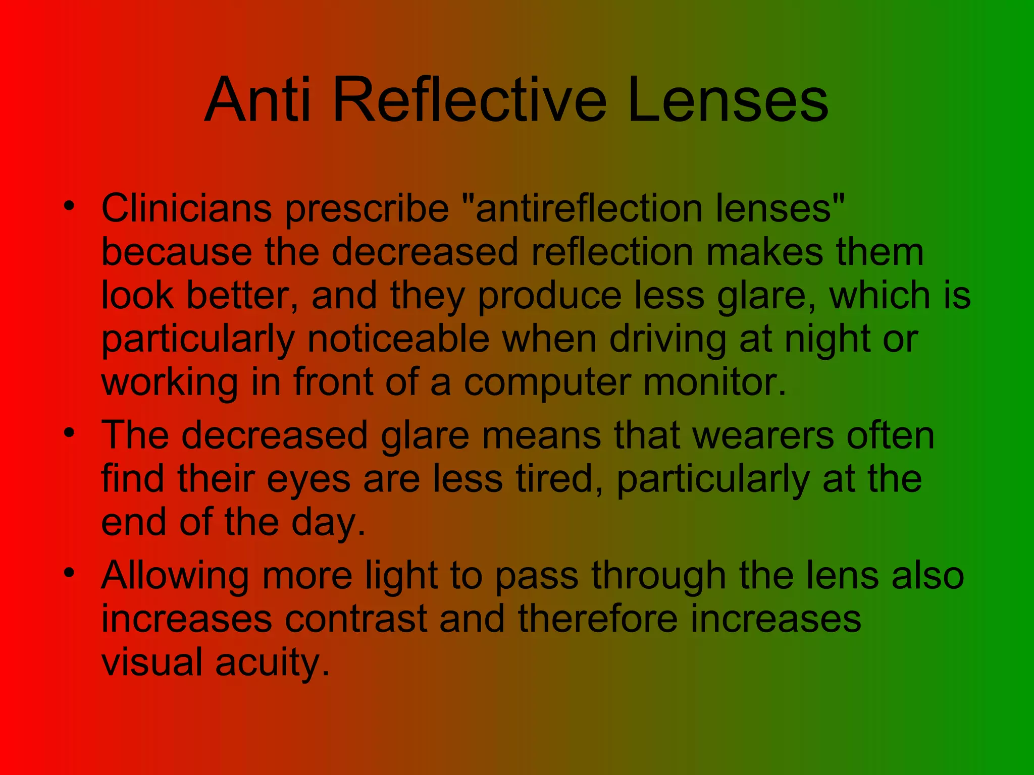 Anti Reflective Lenses Clinicians prescribe &quot;antireflection lenses&quot; because the decreased reflection makes them look better, and they produce less glare, which is particularly noticeable when driving at night or working in front of a computer monitor.  The decreased glare means that wearers often find their eyes are less tired, particularly at the end of the day.  Allowing more light to pass through the lens also increases contrast and therefore increases visual acuity.  