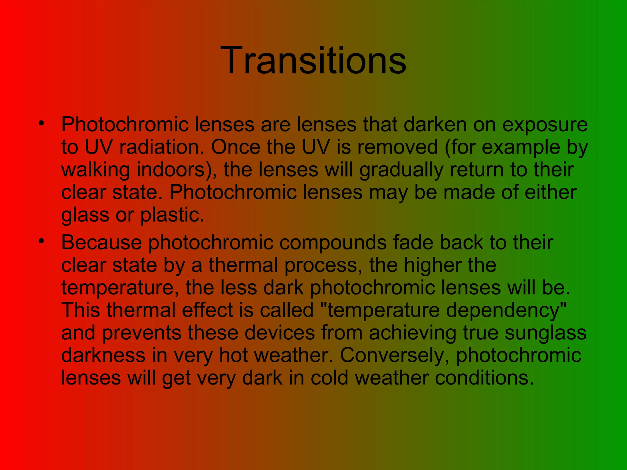 Transitions Photochromic lenses are lenses that darken on exposure to UV radiation. Once the UV is removed (for example by walking indoors), the lenses will gradually return to their clear state. Photochromic lenses may be made of either glass or plastic.  Because photochromic compounds fade back to their clear state by a thermal process, the higher the temperature, the less dark photochromic lenses will be. This thermal effect is called &quot;temperature dependency&quot; and prevents these devices from achieving true sunglass darkness in very hot weather. Conversely, photochromic lenses will get very dark in cold weather conditions.  