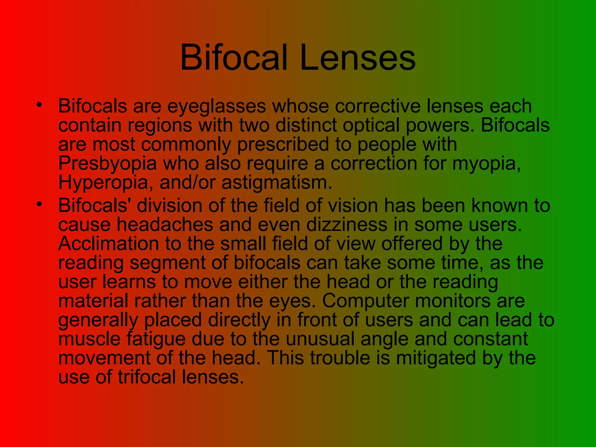 Bifocal Lenses Bifocals are eyeglasses whose corrective lenses each contain regions with two distinct optical powers. Bifocals are most commonly prescribed to people with Presbyopia who also require a correction for myopia, Hyperopia, and/or astigmatism.  Bifocals' division of the field of vision has been known to cause headaches and even dizziness in some users. Acclimation to the small field of view offered by the reading segment of bifocals can take some time, as the user learns to move either the head or the reading material rather than the eyes. Computer monitors are generally placed directly in front of users and can lead to muscle fatigue due to the unusual angle and constant movement of the head. This trouble is mitigated by the use of trifocal lenses.   