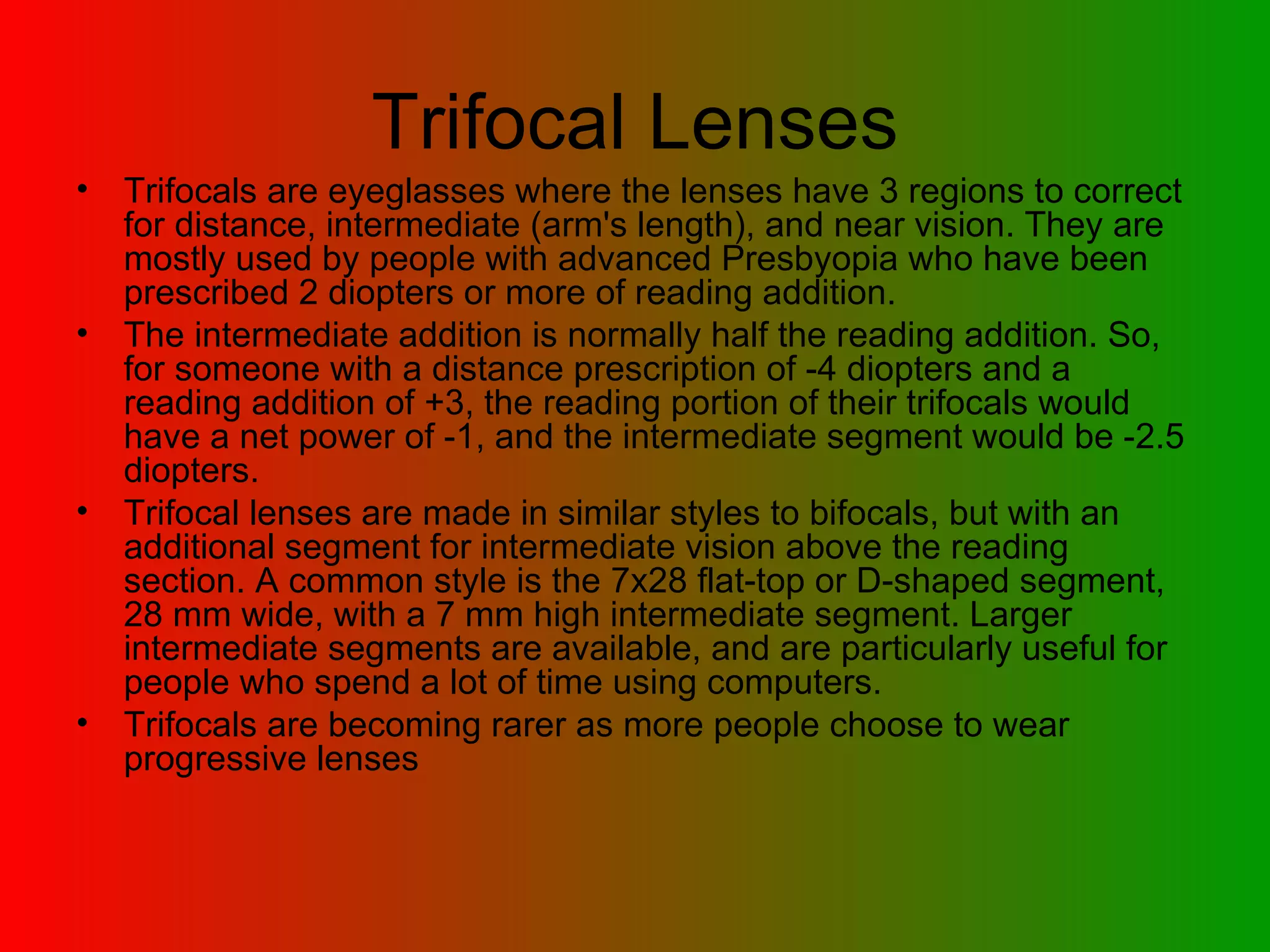 Trifocal Lenses Trifocals are eyeglasses where the lenses have 3 regions to correct for distance, intermediate (arm's length), and near vision. They are mostly used by people with advanced Presbyopia who have been prescribed 2 diopters or more of reading addition.  The intermediate addition is normally half the reading addition. So, for someone with a distance prescription of -4 diopters and a reading addition of +3, the reading portion of their trifocals would have a net power of -1, and the intermediate segment would be -2.5 diopters.  Trifocal lenses are made in similar styles to bifocals, but with an additional segment for intermediate vision above the reading section. A common style is the 7x28 flat-top or D-shaped segment, 28 mm wide, with a 7 mm high intermediate segment. Larger intermediate segments are available, and are particularly useful for people who spend a lot of time using computers.  Trifocals are becoming rarer as more people choose to wear progressive lenses 
