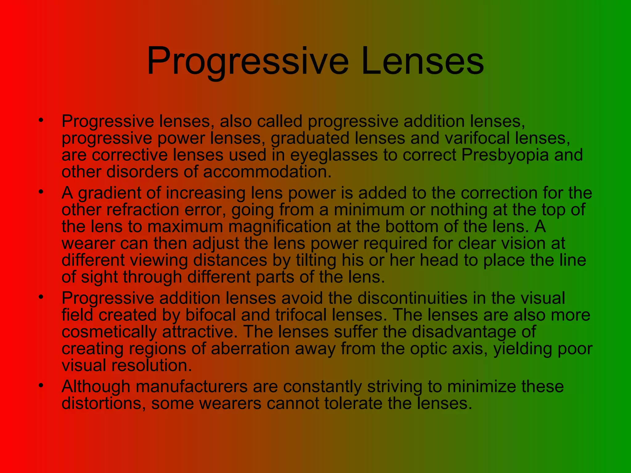Progressive Lenses Progressive lenses, also called progressive addition lenses, progressive power lenses, graduated lenses and varifocal lenses, are corrective lenses used in eyeglasses to correct Presbyopia and other disorders of accommodation.  A gradient of increasing lens power is added to the correction for the other refraction error, going from a minimum or nothing at the top of the lens to maximum magnification at the bottom of the lens. A wearer can then adjust the lens power required for clear vision at different viewing distances by tilting his or her head to place the line of sight through different parts of the lens.  Progressive addition lenses avoid the discontinuities in the visual field created by bifocal and trifocal lenses. The lenses are also more cosmetically attractive. The lenses suffer the disadvantage of creating regions of aberration away from the optic axis, yielding poor visual resolution.  Although manufacturers are constantly striving to minimize these distortions, some wearers cannot tolerate the lenses. 