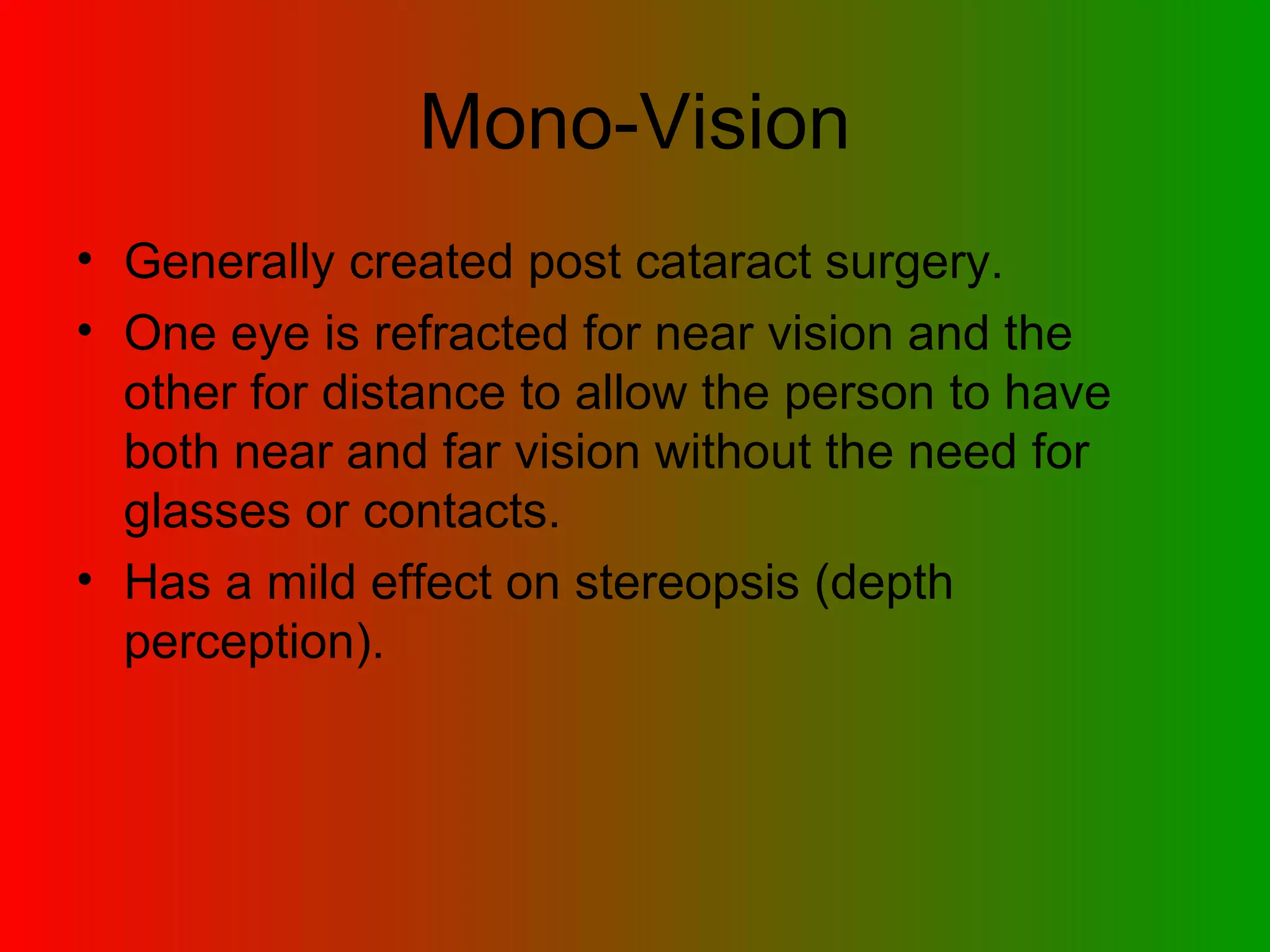 Mono-Vision Generally created post cataract surgery. One eye is refracted for near vision and the other for distance to allow the person to have both near and far vision without the need for glasses or contacts. Has a mild effect on stereopsis (depth perception). 