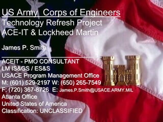 US Army Corps of Engineers
Technology Refresh Project
ACE-IT & Lockheed Martin
James P. Smith
_________________________________
ACEIT - PMO CONSULTANT
LM IS&GS / ES&S
USACE Program Management Office
M: (601) 529-2197 W: (650) 265-7549
F: (720) 367-8726 E: James.P.Smith@USACE.ARMY.MIL
Atlanta Office
United States of America
Classification: UNCLASSIFIED
 