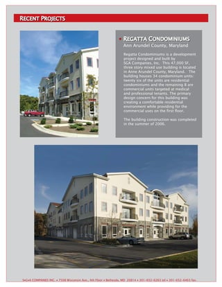 RECENT PROJECTS
 ECENT ROJECTS



                                                                 REGATTA CONDOMINIUMS
                                                                 REGATTA ONDOMINIUMS
                                                                 Ann Arundel County, Maryland
                                                                 Regatta Condominiums is a development
                                                                 project designed and built by
                                                                 SGA Companies, Inc. This 47,000 SF,
                                                                 three story mixed use building is located
                                                                 in Anne Arundel County, Maryland. The
                                                                 building houses 34 condominium units:
                                                                 twenty six of the units are residential
                                                                 condominiums and the remaining 8 are
                                                                 commercial units targeted at medical
                                                                 and professional tenants. The primary
                                                                 design concern for this building was
                                                                 creating a comfortable residential
                                                                 environment while providing for the
                                                                 commercial uses on the first floor.

                                                                 The building construction was completed
                                                                 in the summer of 2006.




S▪G▪A COMPANIES INC. ▪ 7508 Wisconsin Ave., 4th Floor ▪ Bethesda, MD 20814 ▪ 301-652-6263 tel ▪ 301-652-6463 fax.
 
