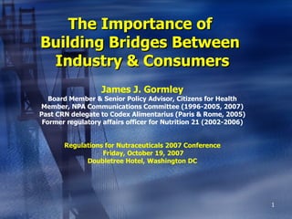 The Importance of  Building Bridges Between  Industry & Consumers James J. Gormley Board Member & Senior Policy Advisor, Citizens for Health Member, NPA Communications Committee (1996-2005, 2007) Past CRN delegate to Codex Alimentarius (Paris & Rome, 2005) Former regulatory affairs officer for Nutrition 21 (2002-2006) Regulations for Nutraceuticals 2007 Conference  Friday, October 19, 2007 Doubletree Hotel, Washington DC 