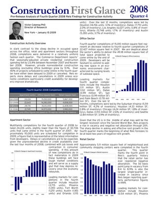 Construction First Glance 2008
                          Quarter 4
Pre-Release Analysis of Fourth Quarter 2008 Reis Findings for Construction Activity

                                                                       units). Over the last 12 months, completions were led by
              Victor Calanog PhD                                       Houston (14,156 units; 3.1% of inventory), Dallas (7,751 units;
              Director of Research                                     2.0% of inventory), Los Angeles (6,027 units; 0.8% of inven-
                                                                       tory), Atlanta (5,748 units; 1.7% of inventory) and Austin
              New York — January 15 2009                               (5.283 units; 3.7% of inventory).

                                                                       Office Sector
Construction Activity Overview                                         Fourth quarter completions of 15.010 million square feet rep-
                                                                       resent an decrease relative to fourth quarter completions of
In stark contrast to the steep decline in occupied space               22.427 million square feet in 2007. We are skeptical about
across the office, retail and apartment sectors throughout             the sector’s ability to deliver the 49.18 million square feet of
2008, completions were delivered in a relatively uniform               total space projected to
fashion each quarter. The Commerce Department reports†
                                                                                                         12 Month Change in Office Inventory
                                                                       come online by the end of 1.0%
that seasonally-adjusted private residential construction              2009. Developers will be
spending fell by 23.4% between November 2007 and Novem-                hesitant to commit to add- 0.8%
ber 2008. However, private nonresidential construction                 ing new space in an eco-
spending (excluding office buildings) grew by 9.1%. Over               nomic environment char-
40% of projects scheduled to come online in the fourth quar-           acterized by surging levels 0.6%
ter have either been delayed to 2009 or cancelled. Reis ex-            of sublease space.
pects more delays and cancellations in 2009 unless eco-                                                  0.4%
nomic conditions (particularly credit availability for develop- Leading markets for
ers) improve dramatically.                                                 fourth quarter comple-
                                                                           tions include the Houston 0.2%
                                                                           (1.11 million SF), Austin
                  Fourth Quarter 2008 Completions                          (1.02 million SF), Dallas 0.0%
                                                                           (0.99 million SF), San
         Apartment (units) Office (square feet)       Retail (square feet) Francisco (0.99 million SF)
                                                                           and Palm Beach (0.78 mil- -0.2% 1Q06 3Q06 1Q07 3Q07 1Q08 3Q08
Q4 2008        24,226              15,010,000             5,867,000
                                                                           lion SF). Over the last 12
Q3 2008        22,643             14,283,000              4,838,000
                                                                           months, completions were led by the Suburban Virginia (5.59
Q2 2008        28,178              14,212,000             6,408,000        million SF; 4.2% of inventory), Houston (4.33 million SF;
                                                                           2.8% of inventory), Chicago (4.24 million SF; 1.8% of inven-
Q1 2008        21,749              14,573,000             3,983,000
                                                                           tory), Dallas (3.93 million SF; 2.6% of inventory) and Seattle
Apartment and office figures are based on 79 metros; retail, on 76 metros
                                                                           (2.84 million SF; 3.9% of inventory).

Apartment Sector                                                       Given that the US is in the middle of what may well be the
                                                                       longest recession since the Second World War, Reis projects
Multifamily completions for the fourth quarter of 2008 to-             a rise in vacancy and negative net absorption through 2011.
taled 24,226 units, slightly lower than the figure of 30,706           The sharp decline in asking and effective rent growth in the
units that came online in the fourth quarter of 2007. Ap-              fourth quarter marks the beginning of what Reis foresees to
proximately 93,000 units are scheduled for completion in               be at least two years of negative rent growth.
2009, a figure that is representative of the latest information
from developers. Delays or cancellations are to be expected, Retail Sector
given the unprecedented decline in credit availability over
the last four months of 2008, combined with job losses and Approximately 5.9 million square feet of neighborhood and
                                                  contraction in consumer community shopping centers were completed in the fourth
                                                  spending. If this amount                                          quarter.     This quarter
        12 Month Change in Apartment Inventory
                                                  of new completions do in 2.0% 12 Month Change in Retail Inventory marks the fourth point in
   1.5%

                                                  fact materialize in 2009                                          Reis’s quarterly history
                                                  these buildings will face 1.8%                                    that the retail sector has
                                                  tough market conditions 1.6%                                      ever registered negative
   1.0%


                                                  and will serve as a supply                                        absorption. The 50 basis
                                                  glut that may depress re- 1.4%                                    point jump in vacancy from
                                                  covery once the economy 1.2%                                      8.4 to 8.9% is also the
  0.5%


                                                  rebounds.                                                         largest single-quarter in-
                                                                                                                    crease in vacancy since
                                                                               1.0%


                                                  Leading markets for com- 0.8%                                     Reis began reporting quar-
  0.0%


                                                  pletions in the fourth                                            terly performance figures
                                                  quarter include Houston 0.6%                                      in 1999.
                                                  (3,715 units), Phoenix 0.4%
 -0.5%


                                                  (1,393 units), Fort Worth                                         Leading markets for com-
                                                  (1,251 units), Austin (1,183 0.2%                                 pletion include Houston
                                                  units) and Orlando (1,115 0.0%                                    (0.54 million SF), Phoenix
  -1.0%
         1Q06  3Q06    1Q07   3Q07    1Q08   3Q08
                                                                            1Q06   3Q06   1Q07   3Q07   1Q08   3Q08
 