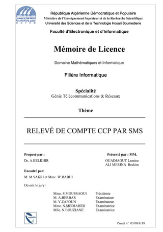 République Algérienne Démocratique et Populaire
              Ministère de l’Enseignement Supérieur et de la Recherche Scientifique
               Université des Sciences et de la Technologie Houari Boumediene

                   Faculté d’Electronique et d’Informatique



                    Mémoire de Licence
                     Domaine Mathématiques et Informatique


                            Filière Informatique


                                    Spécialité
                   Génie Télécommunications & Réseaux


                                      Thème



 RELEVÉ DE COMPTE CCP PAR SMS


Proposé par :                                             Présenté par : MM.
Dr. A.BELKHIR                                           OUADJAOUT Lamine
                                                        ALI MERINA Brahim
Encadré par:
M. M.SAKRI et Mme. W.RABHI

Devant le jury :

                    Mme. S.MOUSSAOUI              Présidente
                    M. A.BERBAR                   Examinateur
                    M. Y.ZAFOUN                   Examinateur
                    Mme. N.MEDJAHED               Examinatrice
                    Mlle. N.BOUZIANE              Examinatrice


                                                                 Projet n°. 03/08/GTR
 