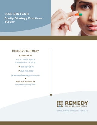 2008 BIOTECH
Equity Strategy Practices
Survey




     Executive Summary
           Contact us at

       152 N. Cedros Avenue
      Solana Beach, CA 92075

          P 858-484-3636

          F 858-259-7602

    janderson@remedycomp.com


        Visit our website at
       www.remedycomp.com




                               CONSULTING SURVEYS FORUMS
 