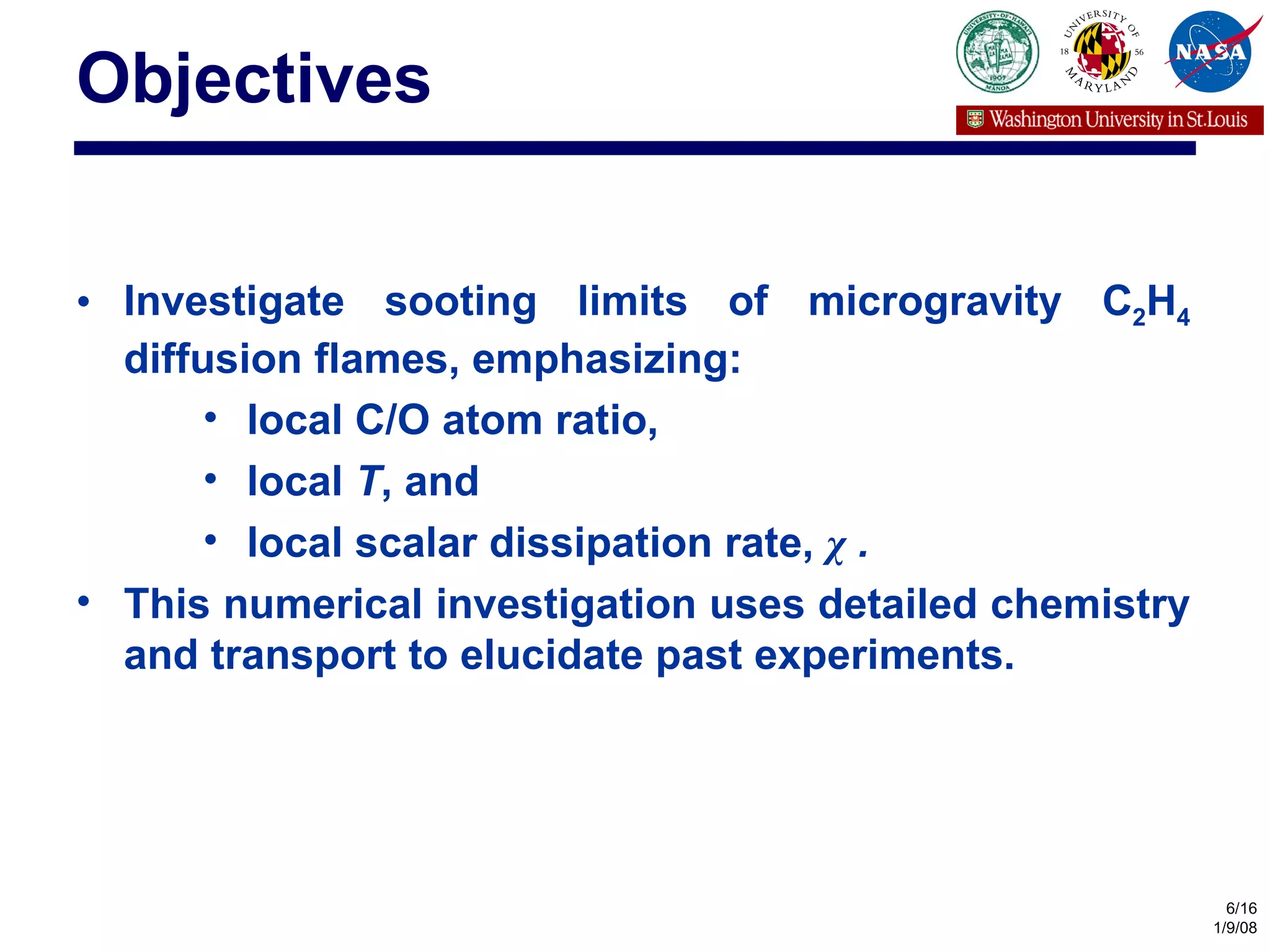 Objectives Investigate sooting limits of microgravity C 2 H 4  diffusion flames, emphasizing: local C/O atom ratio, local  T , and local scalar dissipation rate,  χ  . This numerical investigation uses detailed chemistry and transport to elucidate past experiments. 