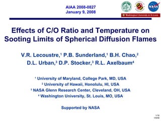 Effects of C/O Ratio and Temperature on Sooting Limits of Spherical Diffusion Flames V.R. Lecoustre, 1  P.B. Sunderland, 1  B.H. Chao, 2   D.L. Urban, 3  D.P. Stocker, 3  R.L. Axelbaum 4 1  University of Maryland, College Park, MD, USA 2  University of Hawaii, Honolulu, HI, USA 3  NASA Glenn Research Center, Cleveland, OH, USA 4  Washington University, St. Louis, MO, USA Supported by NASA AIAA 2008-0827 January 9, 2008 