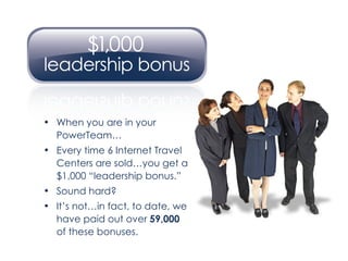 When you are in your PowerTeam… Every time 6 Internet Travel Centers are sold…you get a $1,000 “leadership bonus.” Sound hard? It’s not…in fact, to date, we have paid out over  59,000   of these bonuses. 