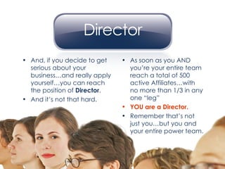 As soon as you AND you’re your entire team reach a total of 500 active Affiliates…with no more than 1/3 in any one “leg” YOU are a Director. Remember that’s not just you…but you and your entire power team. And, if you decide to get serious about your business…and really apply yourself…you can reach the position of  Director . And it’s not that hard. 