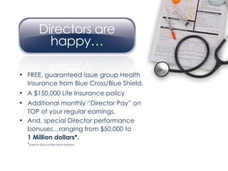 FREE, guaranteed issue group Health Insurance from Blue Cross/Blue Shield. A $150,000 Life Insurance policy Additional monthly “Director Pay” on TOP of your regular earnings. And, special Director performance bonuses…ranging from $50,000 to  1 Million dollars*.  * paid in discounted stock options 