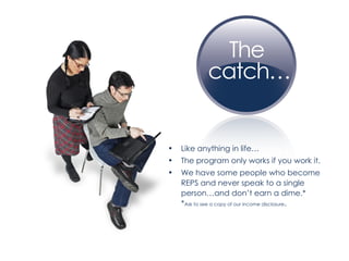 Like anything in life… The program only works if you work it. We have some people who become REPS and never speak to a single person…and don’t earn a dime.*  * Ask to see a copy of our income disclosure . 