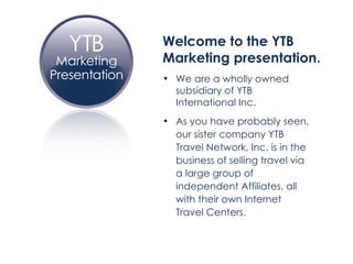 Welcome to the YTB  Marketing presentation. We are a wholly owned  subsidiary of YTB  International Inc. As you have probably seen,  our sister company YTB  Travel Network, Inc. is in the  business of selling travel via  a large group of  independent Affiliates, all  with their own Internet  Travel Centers. 