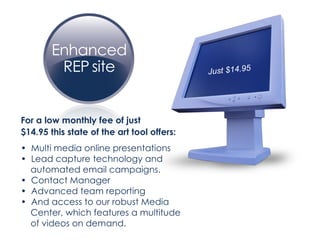 For a low monthly fee of just  $14.95 this state of the art tool offers: •  Multi media online presentations •  Lead capture technology and  automated email campaigns. •  Contact Manager •  Advanced team reporting •  And access to our robust Media  Center, which features a multitude  of videos on demand. Just $14.95 