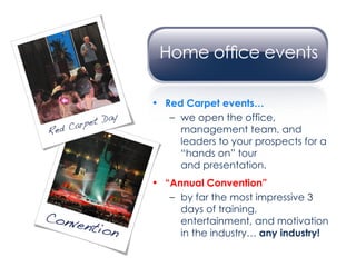Red Carpet events… we open the office, management team, and leaders to your prospects for a “hands on” tour  and presentation. “ Annual Convention” by far the most impressive 3 days of training, entertainment, and motivation in the industry…  any industry! 
