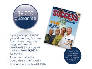 If you participate in our ground breaking Success From Home magazine program*…we will GUARANTEE that you will make  at least $6,000  in  12 months. There’s not a better guarantee in the industry. And we stand behind it 100%. *12 out of 24  months where  you hand out and register  25 magazines 