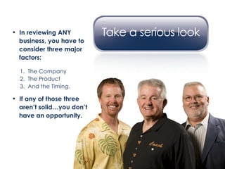 In reviewing ANY    business, you have to  consider three major  factors: 1.  The Company 2.  The Product 3.  And the Timing. If any of those three aren’t solid…you don’t  have an opportunity. 