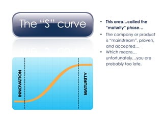 This area…called the  “ maturity” phase… The company or product is “mainstream”, proven, and accepted… Which means… unfortunately…you are  probably too late. 