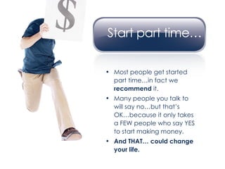 Most people get started part time…in fact we  recommend  it. Many people you talk to will say no…but that’s OK…because it only takes a FEW people who say YES to start making money. And THAT… could change your life. 