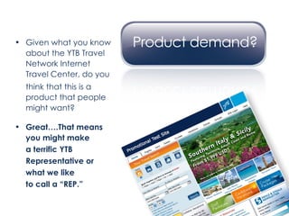 Given what you know about the YTB Travel Network Internet Travel Center, do you  think that this is a product that people might want? Great….That means  you might make a terrific YTB  Representative or  what we like  to call a “REP.” 