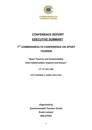 CONFERENCE REPORT
           EXECUTIVE SUMMARY

1ST COMMONWEALTH CONFERENCE ON SPORT
                   TOURISM


       “Sport Tourism and Sustainability:
     Inter-relationships, Impacts and Issues”

                 13th-15th MAY 2008


         KOTA KINABALU, SABAH, MALAYSIA




                  Organised by
         Commonwealth Tourism Centre
                 Kuala Lumpur
                   MALAYSIA


                         1
 