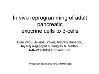 In vivo reprogramming of adult pancreatic exocrine cells to  β -cells Qiao Zhou, Juliana Brown, Andrew Kanarek, Jayaraj Rajagopal & Douglas A. Melton .   Nature   (2008),455: 627-633 Presenter: Richard Myers, HHMI-IMBS 