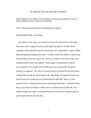 AN ABSTRACT OF THE RESEARCH PAPER OF


Mark Hoaglund, for the Master of Science degree in economics, presented on August 14,
2008, at Southern Illinois University at Carbondale.


TITLE: Measuring the Performance of the Hedge Fund Market


MAJOR PROFESSOR: Scott Gilbert


   The objective of this study was to determine some of the characteristics of the hedge

fund market and to compare the returns of the hedge fund market to the S&P 500 by

computing various statistical measures of performance for a representative sample of hedge

funds and imparting meaning to the results. In order to achieve the objective, Capital Asset

Pricing Models, polynomial regressions, variances, correlations, and mean averages were

computed and the results were analyzed. Finally, graphs were generated as tests for

heteroscedasticity and normality in the CAPM regressions, and plausible interpretive

meaning was suggested. The collective statistical analysis concluded that the performance

of hedge funds exceeds the market impressively. Specifically, the hedge fund market was

found to be far less volatile and more profitable than the S&P 500. Moreover, those

particular funds - as distinguished from the overall hedge fund market - with higher Sharpe

Ratios were found to be both less volatile and more profitable than the S&P 500. Thus,

within the hedge fund market, investment alternatives exist which are characterized by an

overall improvement to the index fund.




                                             i
 