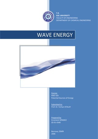  
                     T.R. 
                     EGE UNIVERSITY 
                     FACULTY OF ENGINEERING 
                     DEPARTMENT OF CHEMICAL ENGINEERING 
 
                      
 

 


        WAVE ENERGY 
 

 

 

 
     

     

     

     



            



               Course: 
               KME 429  
                
               Potential Sources of Energy 
                
                
               Submitted to: 
               Prof. Dr. Ferhan ATALAY 




               Prepared by 
               Ercüment SÖNMEZ 
               05‐01‐4340 
                


               Bornova, İZMİR 
               2006 
 