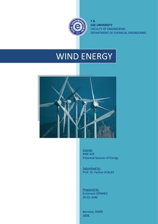  
                      T.R. 
                      EGE UNIVERSITY 
                      FACULTY OF ENGINEERING 
                      DEPARTMENT OF CHEMICAL ENGINEERING 
 
                       
 

 


        WIND ENERGY 
 

 

 

 
     

     

     

     



             


                Course: 
                KME 429  
                 
                Potential Sources of Energy 
                 
                 
                Submitted to: 
                Prof. Dr. Ferhan ATALAY 




                Prepared by 
                Ercüment SÖNMEZ 
                05‐01‐4340 
                 


                Bornova, İZMİR 
                2006 
 
